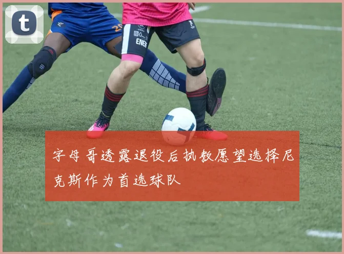 字母哥透露退役后执教愿望选择尼克斯作为首选球队
