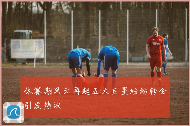 休赛期风云再起五大巨星纷纷转会引发热议