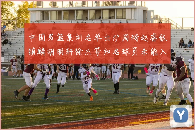 中国男篮集训名单出炉周琦赵睿张镇麟胡明轩徐杰等知名球员未能入选