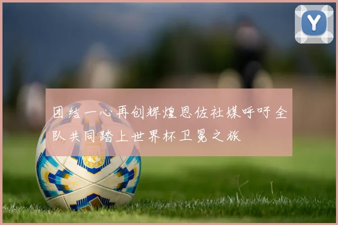 团结一心再创辉煌恩佐社媒呼吁全队共同踏上世界杯卫冕之旅