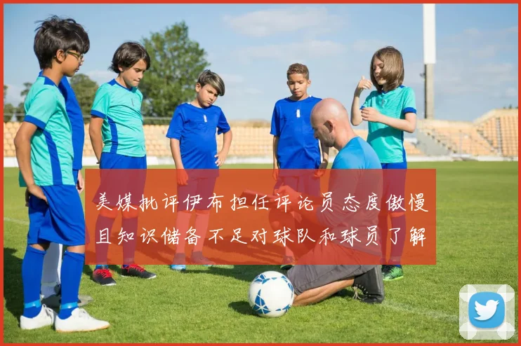 美媒批评伊布担任评论员态度傲慢且知识储备不足对球队和球员了解有限