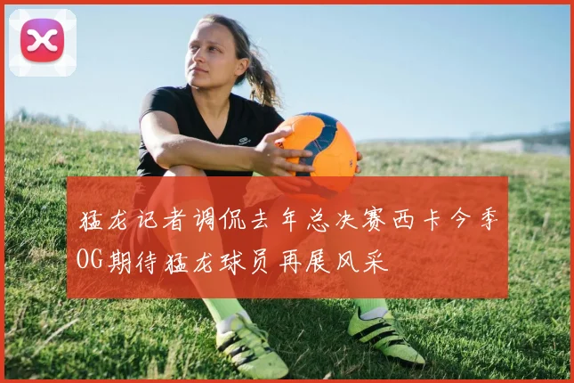 猛龙记者调侃去年总决赛西卡今季OG期待猛龙球员再展风采