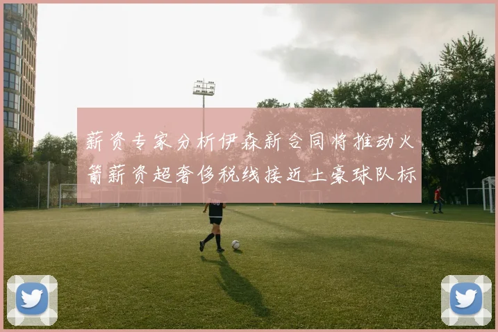 薪资专家分析伊森新合同将推动火箭薪资超奢侈税线接近土豪球队标准