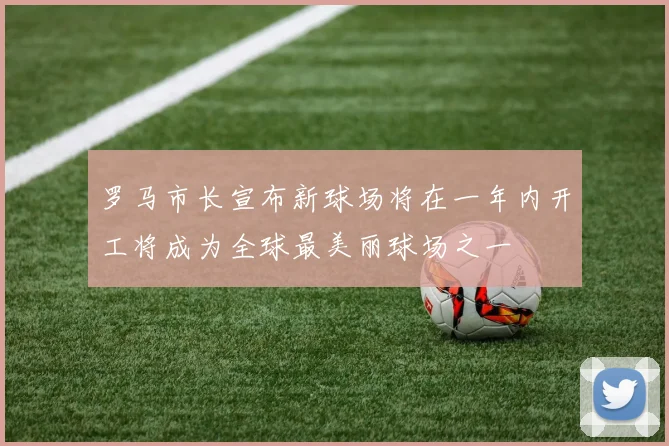 罗马市长宣布新球场将在一年内开工将成为全球最美丽球场之一