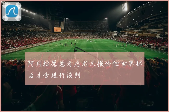 阿利松愿意考虑尤文报价但世界杯后才会进行谈判