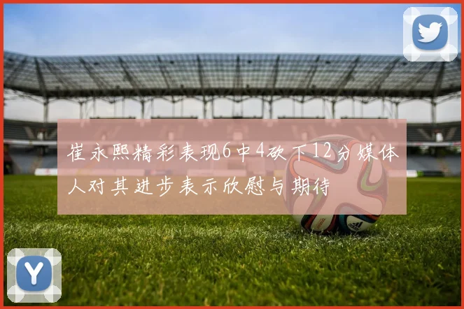 崔永熙精彩表现6中4砍下12分媒体人对其进步表示欣慰与期待