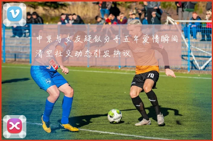 申京与女友疑似分手五年爱情瞬间清空社交动态引发热议