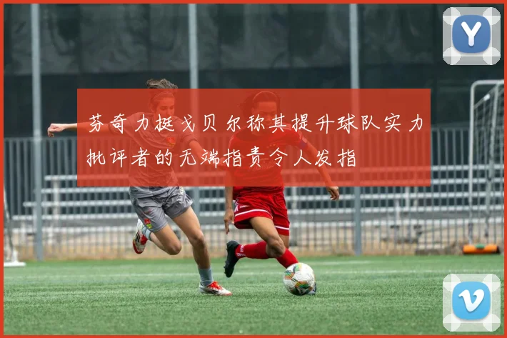芬奇力挺戈贝尔称其提升球队实力批评者的无端指责令人发指