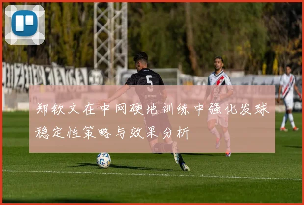 郑钦文在中网硬地训练中强化发球稳定性策略与效果分析
