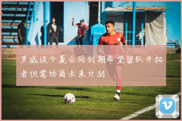 罗威谈今夏合同到期希望留队开拓者但需协商未来计划