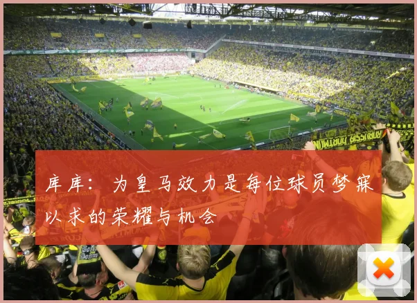 库库：为皇马效力是每位球员梦寐以求的荣耀与机会