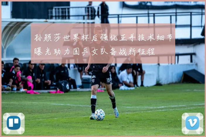 孙颖莎世界杯后强化正手技术细节曝光助力国乒女队备战新征程