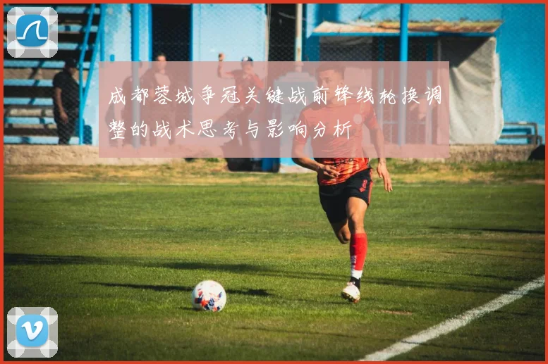 成都蓉城争冠关键战前锋线轮换调整的战术思考与影响分析