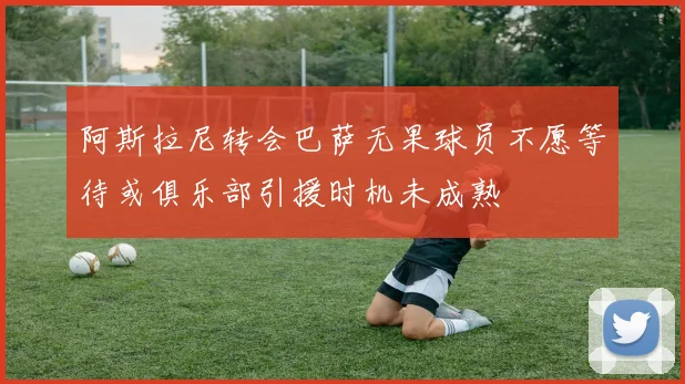 阿斯拉尼转会巴萨无果球员不愿等待或俱乐部引援时机未成熟