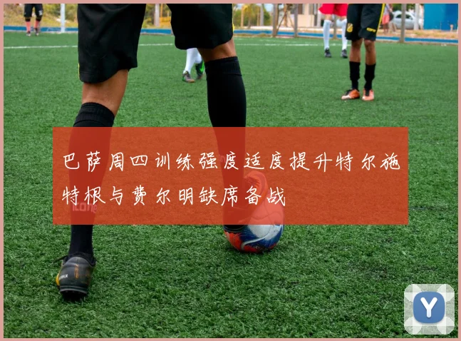 巴萨周四训练强度适度提升特尔施特根与费尔明缺席备战